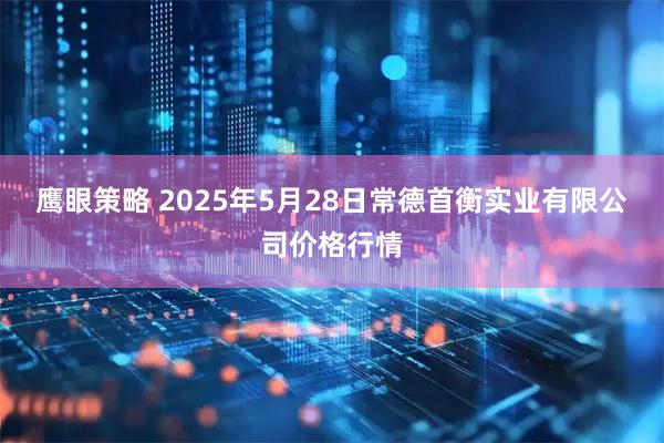 鹰眼策略 2025年5月28日常德首衡实业有限公司价格行情