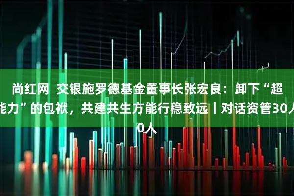 尚红网 交银施罗德基金董事长张宏良:卸下“超能力”的包袱,共建共生方能行稳致远丨对话资管30人