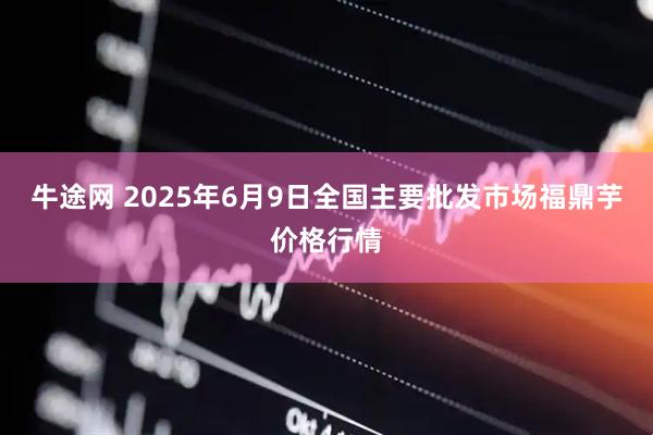 牛途网 2025年6月9日全国主要批发市场福鼎芋价格行情