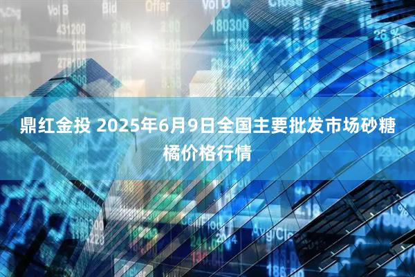 鼎红金投 2025年6月9日全国主要批发市场砂糖橘价格行情