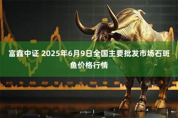 富鑫中证 2025年6月9日全国主要批发市场石斑鱼价格行情
