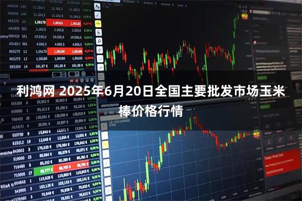 利鸿网 2025年6月20日全国主要批发市场玉米棒价格行情