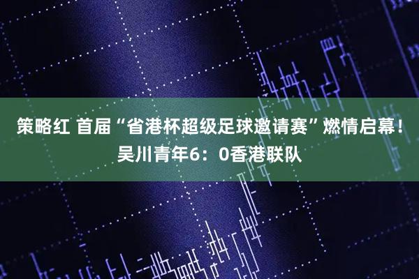 策略红 首届“省港杯超级足球邀请赛”燃情启幕!吴川青年6:0香港联队
