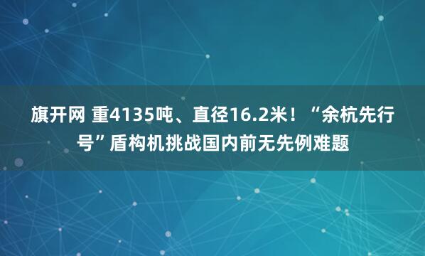 旗开网 重4135吨、直径16.2米！“余杭先行号”盾构机挑战国内前无先例难题