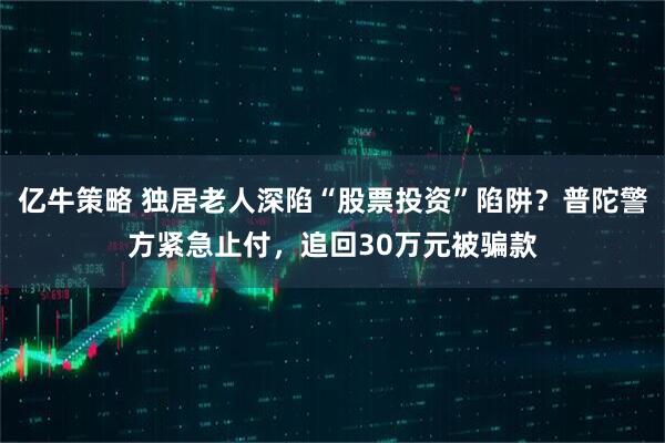 亿牛策略 独居老人深陷“股票投资”陷阱？普陀警方紧急止付，追回30万元被骗款