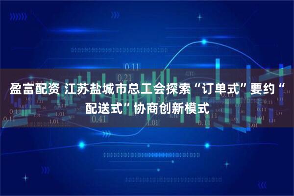 盈富配资 江苏盐城市总工会探索“订单式”要约“配送式”协商创新模式