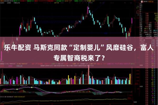 乐牛配资 马斯克同款“定制婴儿”风靡硅谷，富人专属智商税来了？