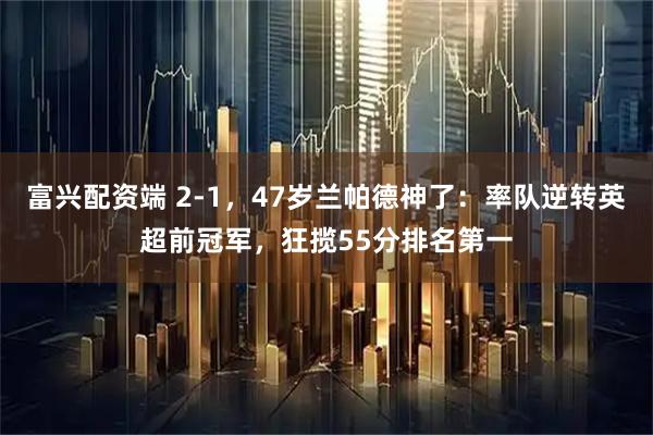 富兴配资端 2-1，47岁兰帕德神了：率队逆转英超前冠军，狂揽55分排名第一