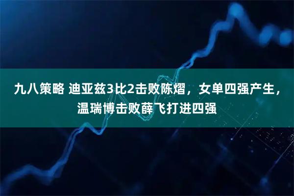 九八策略 迪亚兹3比2击败陈熠，女单四强产生，温瑞博击败薛飞打进四强