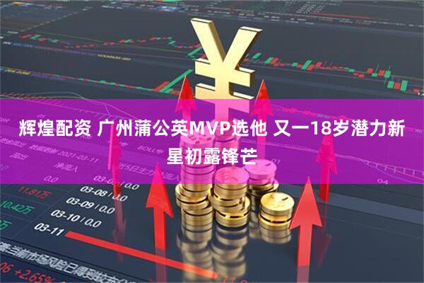 辉煌配资 广州蒲公英MVP选他 又一18岁潜力新星初露锋芒