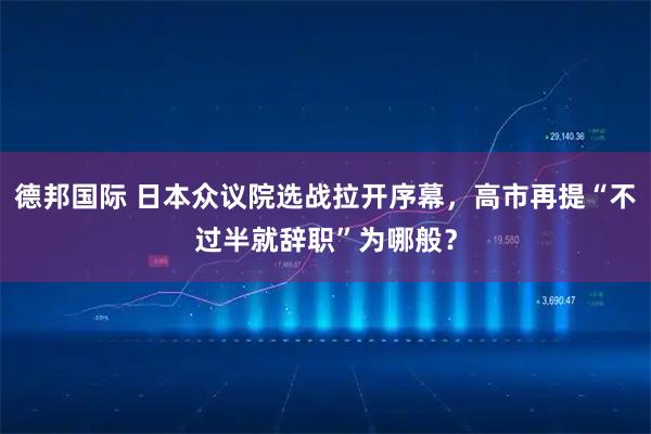 德邦国际 日本众议院选战拉开序幕，高市再提“不过半就辞职”为哪般？