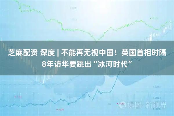 芝麻配资 深度 | 不能再无视中国！英国首相时隔8年访华要跳出“冰河时代”