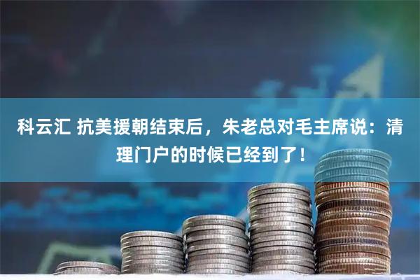 科云汇 抗美援朝结束后，朱老总对毛主席说：清理门户的时候已经到了！
