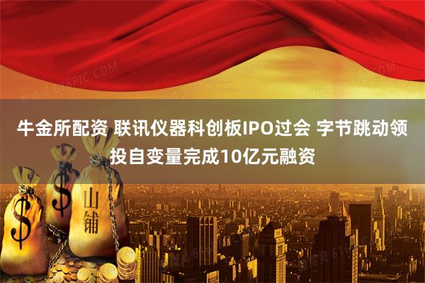 牛金所配资 联讯仪器科创板IPO过会 字节跳动领投自变量完成10亿元融资
