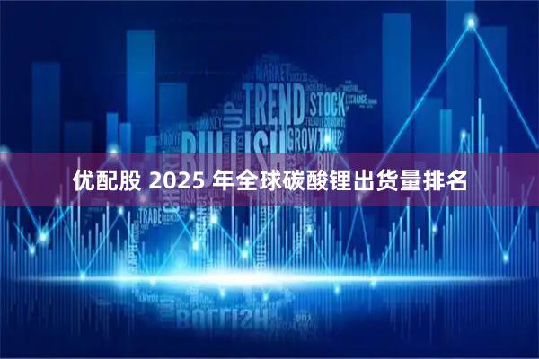 优配股 2025 年全球碳酸锂出货量排名