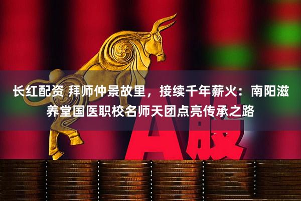 长红配资 拜师仲景故里，接续千年薪火：南阳滋养堂国医职校名师天团点亮传承之路