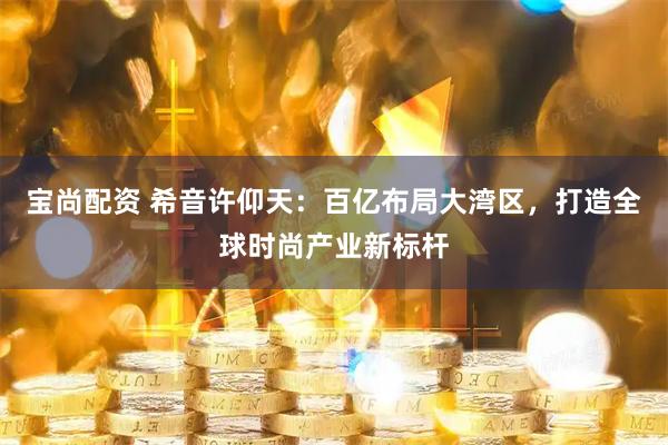 宝尚配资 希音许仰天：百亿布局大湾区，打造全球时尚产业新标杆