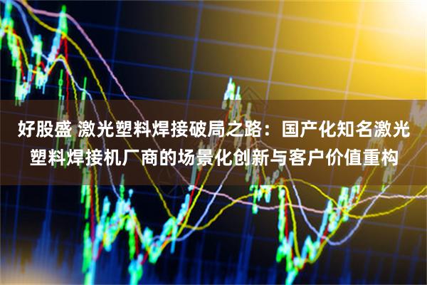 好股盛 激光塑料焊接破局之路：国产化知名激光塑料焊接机厂商的场景化创新与客户价值重构