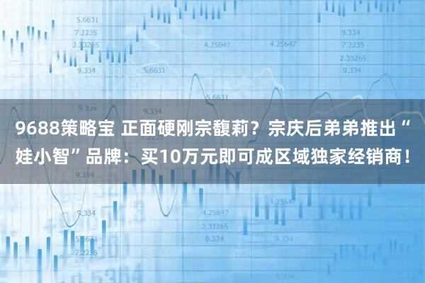 9688策略宝 正面硬刚宗馥莉？宗庆后弟弟推出“娃小智”品牌：买10万元即可成区域独家经销商！