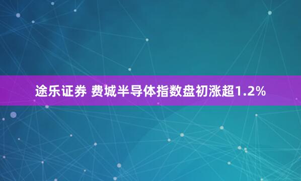 途乐证券 费城半导体指数盘初涨超1.2%