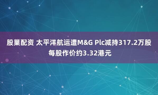 股巢配资 太平洋航运遭M&G Plc减持317.2万股 每股作价约3.32港元